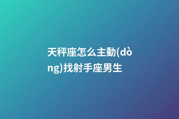 天秤座怎么主動(dòng)找射手座男生