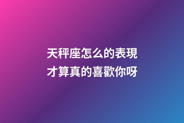 天秤座怎么的表現才算真的喜歡你呀-第1張-星座運勢-玄機派