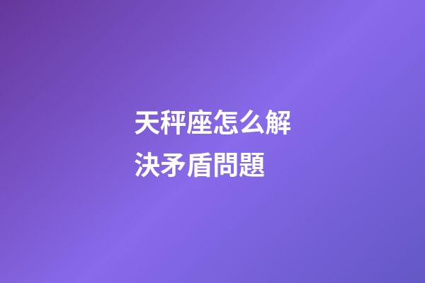 天秤座怎么解決矛盾問題-第1張-星座運勢-玄機派