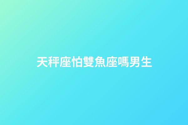天秤座怕雙魚座嗎男生-第1張-星座運勢-玄機派