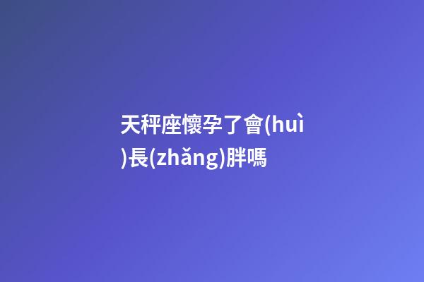 天秤座懷孕了會(huì)長(zhǎng)胖嗎