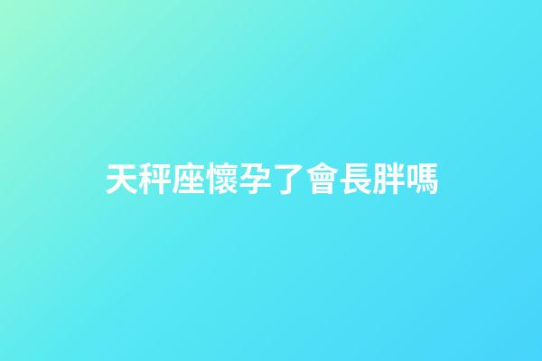 天秤座懷孕了會長胖嗎