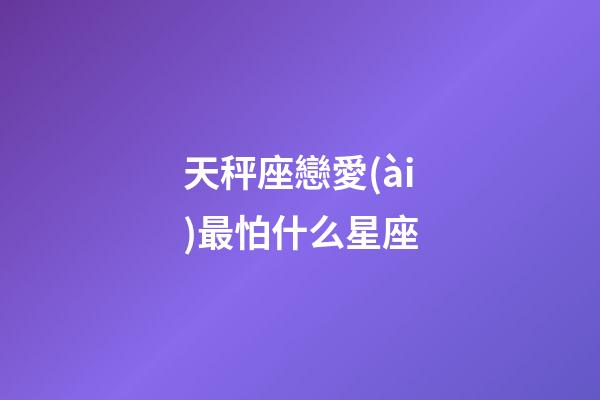 天秤座戀愛(ài)最怕什么星座-第1張-星座運(yùn)勢(shì)-玄機(jī)派