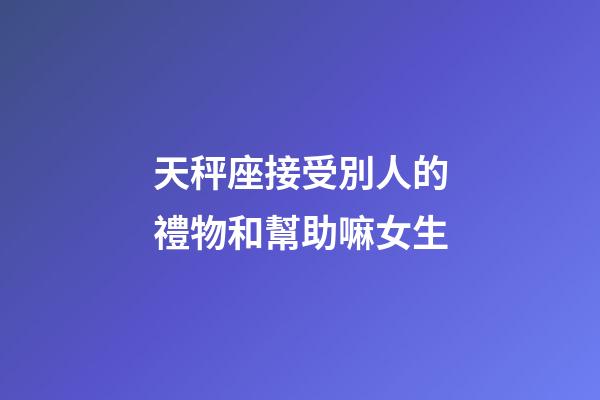 天秤座接受別人的禮物和幫助嘛女生