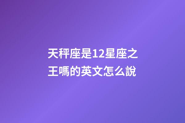 天秤座是12星座之王嗎的英文怎么說-第1張-星座運(yùn)勢-玄機(jī)派