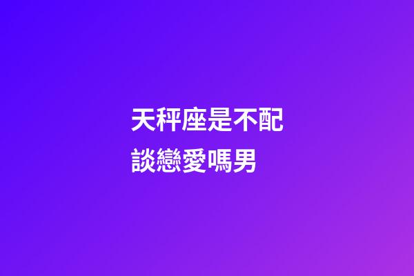 天秤座是不配談戀愛嗎男-第1張-星座運勢-玄機派