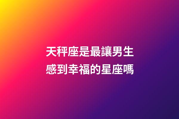 天秤座是最讓男生感到幸福的星座嗎-第1張-星座運(yùn)勢-玄機(jī)派
