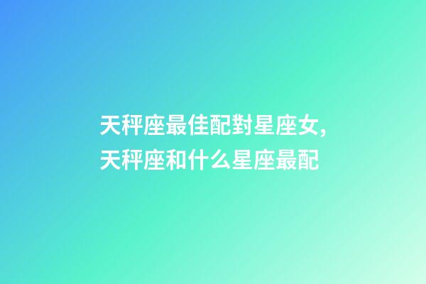 天秤座最佳配對星座女,天秤座和什么星座最配-第1張-觀點-玄機派
