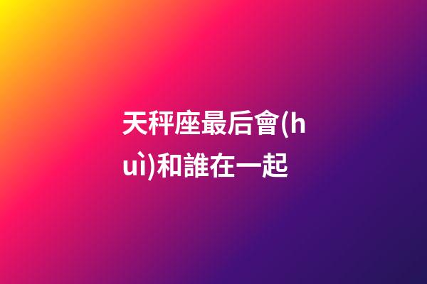 天秤座最后會(huì)和誰在一起-第1張-星座運(yùn)勢-玄機(jī)派