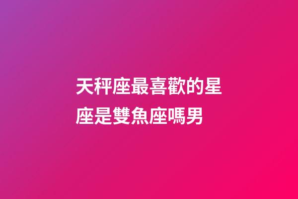 天秤座最喜歡的星座是雙魚座嗎男-第1張-星座運勢-玄機派