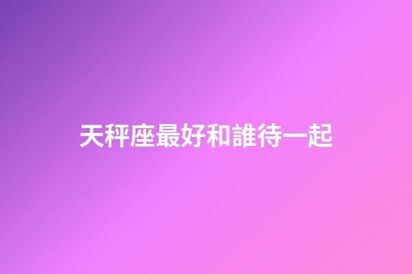 天秤座最好和誰待一起-第1張-星座運勢-玄機派