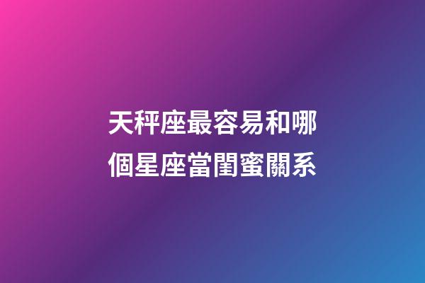 天秤座最容易和哪個星座當閨蜜關系-第1張-星座運勢-玄機派