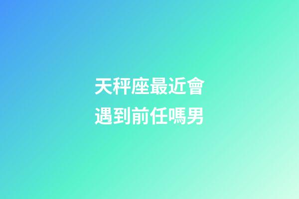 天秤座最近會遇到前任嗎男-第1張-星座運勢-玄機派