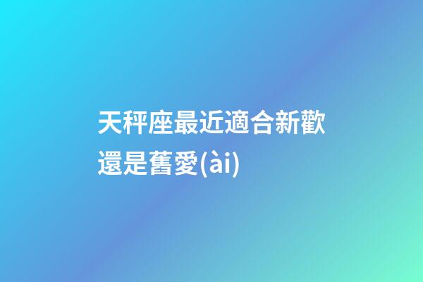 天秤座最近適合新歡還是舊愛(ài)-第1張-星座運(yùn)勢(shì)-玄機(jī)派