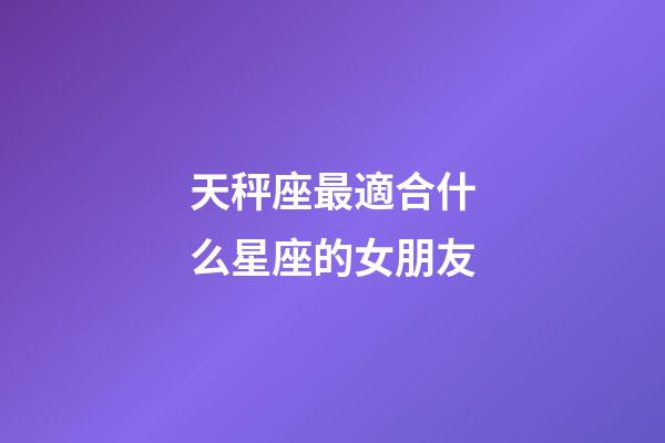 天秤座最適合什么星座的女朋友-第1張-星座運勢-玄機派