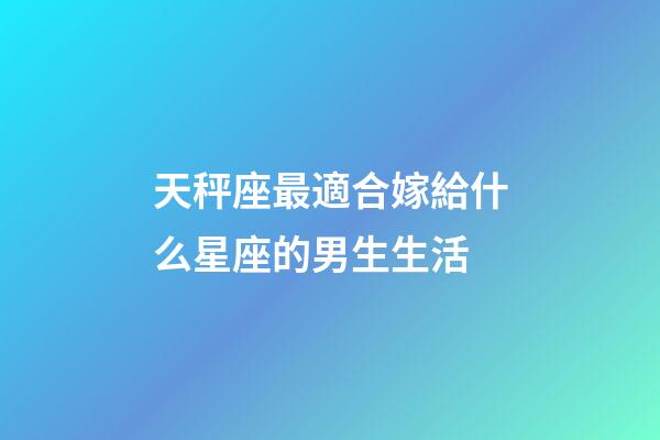 天秤座最適合嫁給什么星座的男生生活-第1張-星座運勢-玄機派