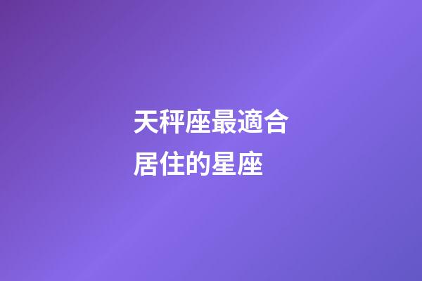 天秤座最適合居住的星座-第1張-星座運勢-玄機派