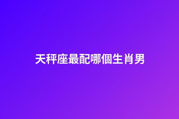 天秤座最配哪個生肖男-第1張-星座運勢-玄機派