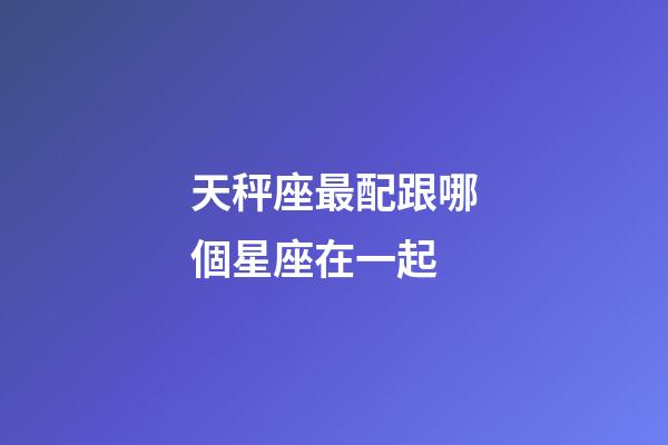 天秤座最配跟哪個星座在一起-第1張-星座運勢-玄機派