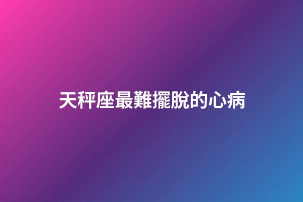天秤座最難擺脫的心病