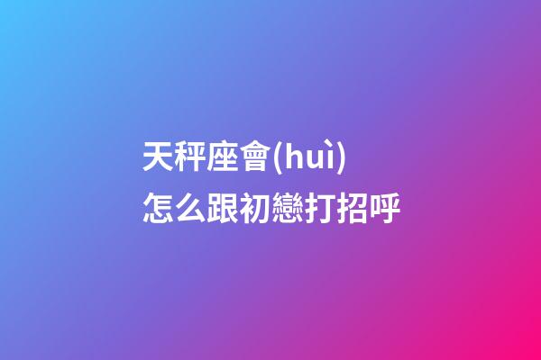 天秤座會(huì)怎么跟初戀打招呼-第1張-星座運(yùn)勢(shì)-玄機(jī)派