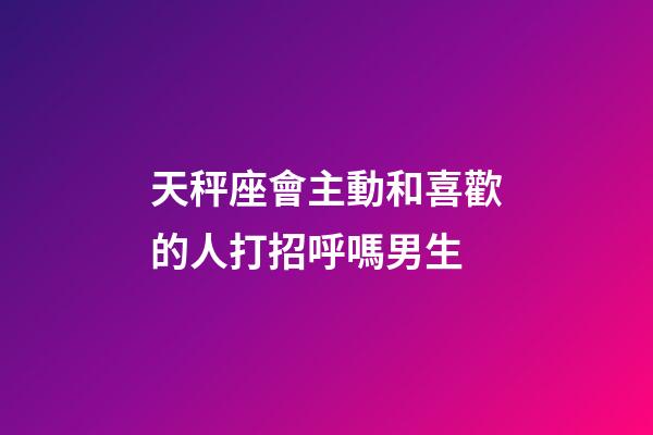 天秤座會主動和喜歡的人打招呼嗎男生-第1張-星座運勢-玄機派