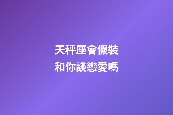 天秤座會假裝和你談戀愛嗎-第1張-星座運勢-玄機派