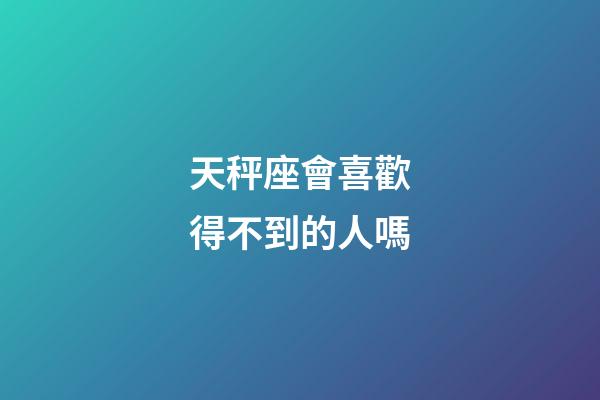 天秤座會喜歡得不到的人嗎-第1張-星座運勢-玄機派