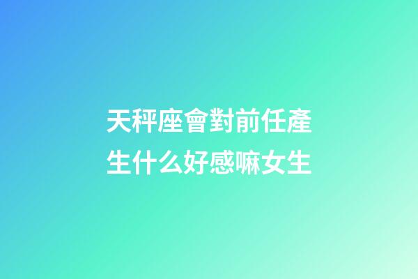 天秤座會對前任產生什么好感嘛女生-第1張-星座運勢-玄機派