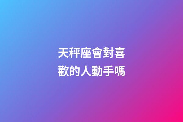 天秤座會對喜歡的人動手嗎-第1張-星座運勢-玄機派