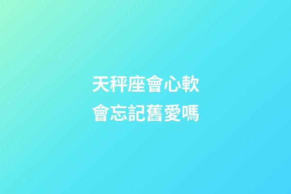 天秤座會心軟會忘記舊愛嗎-第1張-星座運勢-玄機派