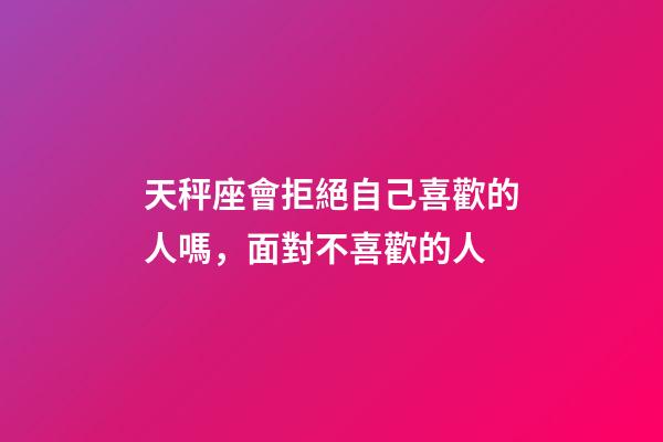 天秤座會拒絕自己喜歡的人嗎，面對不喜歡的人-第1張-觀點-玄機派