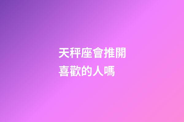 天秤座會推開喜歡的人嗎-第1張-星座運勢-玄機派