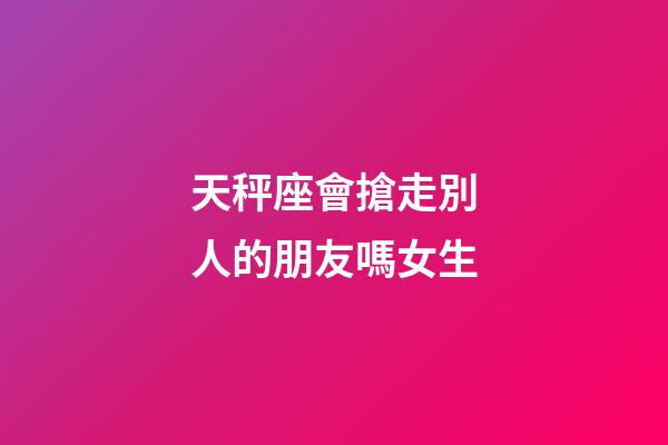 天秤座會搶走別人的朋友嗎女生-第1張-星座運勢-玄機派