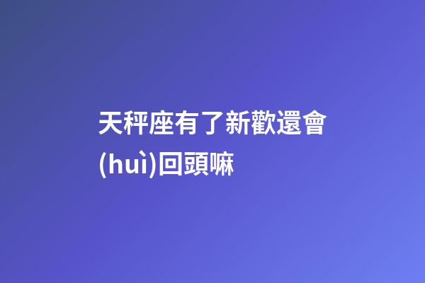天秤座有了新歡還會(huì)回頭嘛-第1張-星座運(yùn)勢(shì)-玄機(jī)派