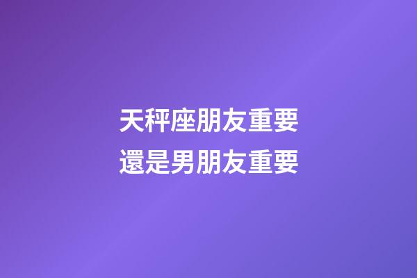 天秤座朋友重要還是男朋友重要-第1張-星座運勢-玄機派