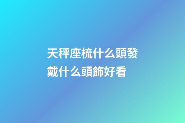 天秤座梳什么頭發戴什么頭飾好看-第1張-星座運勢-玄機派