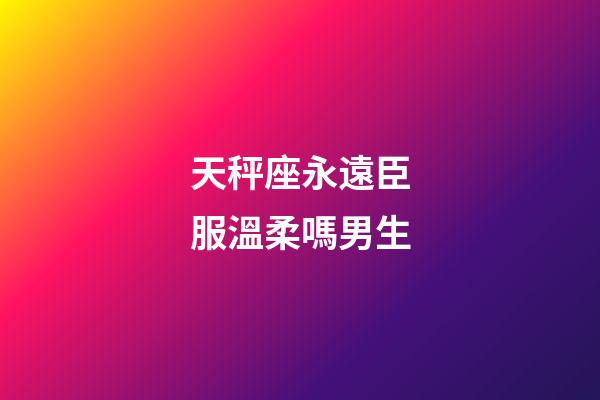 天秤座永遠臣服溫柔嗎男生-第1張-星座運勢-玄機派