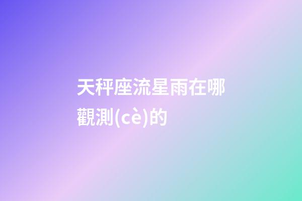 天秤座流星雨在哪觀測(cè)的-第1張-星座運(yùn)勢(shì)-玄機(jī)派