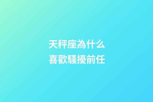 天秤座為什么喜歡騷擾前任-第1張-星座運勢-玄機派
