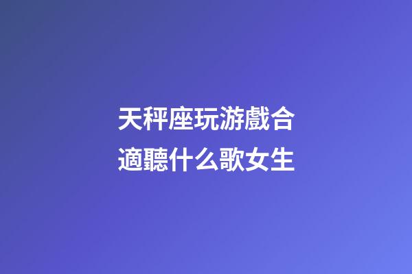 天秤座玩游戲合適聽什么歌女生-第1張-星座運勢-玄機派