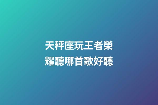 天秤座玩王者榮耀聽哪首歌好聽