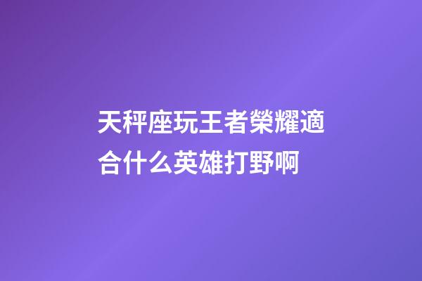 天秤座玩王者榮耀適合什么英雄打野啊