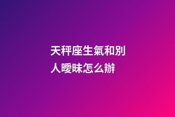 天秤座生氣和別人曖昧怎么辦-第1張-星座運(yùn)勢(shì)-玄機(jī)派