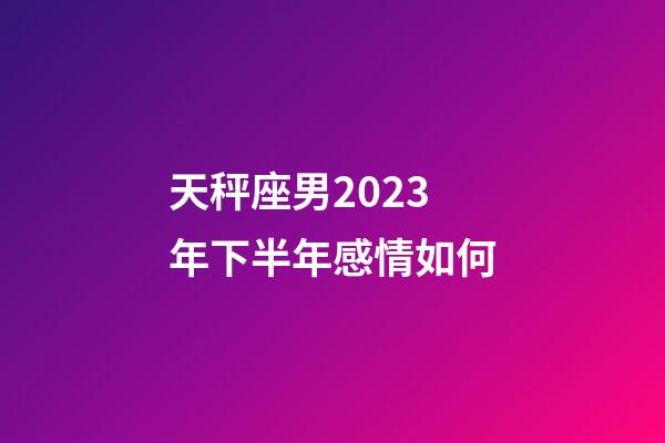 天秤座男2023年下半年感情如何-第1張-星座運勢-玄機派