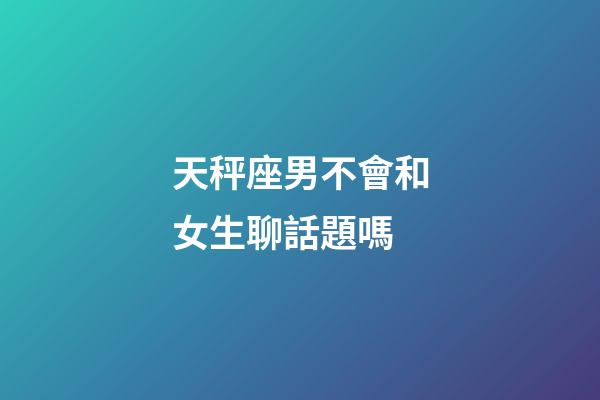 天秤座男不會和女生聊話題嗎-第1張-星座運勢-玄機(jī)派