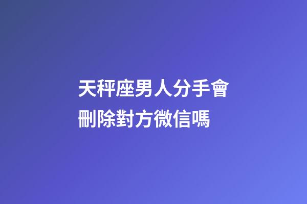 天秤座男人分手會刪除對方微信嗎-第1張-星座運勢-玄機派