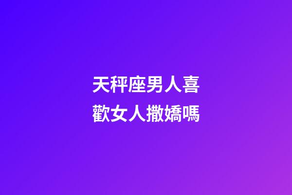 天秤座男人喜歡女人撒嬌嗎-第1張-星座運勢-玄機派