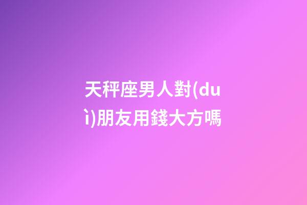 天秤座男人對(duì)朋友用錢大方嗎-第1張-星座運(yùn)勢(shì)-玄機(jī)派
