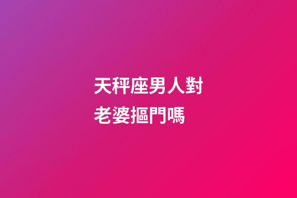天秤座男人對老婆摳門嗎-第1張-星座運勢-玄機派